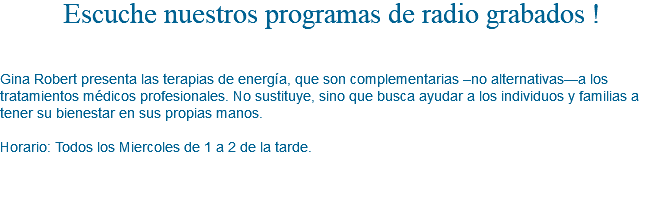 Escuche nuestros programas de radio grabados ! Gina Robert presenta las terapias de energía, que son complementarias –no alternativas—a los tratamientos médicos profesionales. No sustituye, sino que busca ayudar a los individuos y familias a tener su bienestar en sus propias manos. Horario: Todos los Miercoles de 1 a 2 de la tarde.